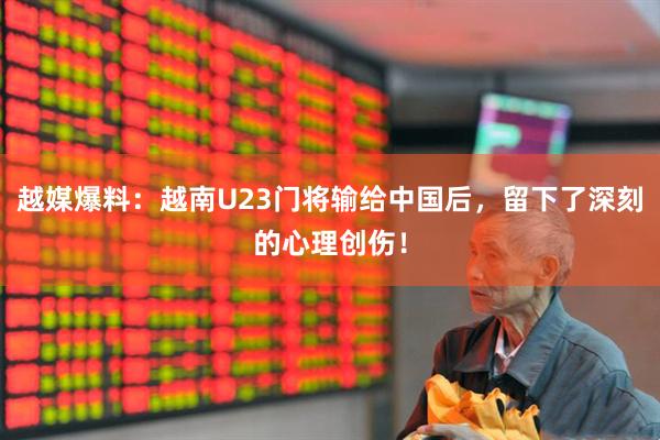越媒爆料：越南U23门将输给中国后，留下了深刻的心理创伤！