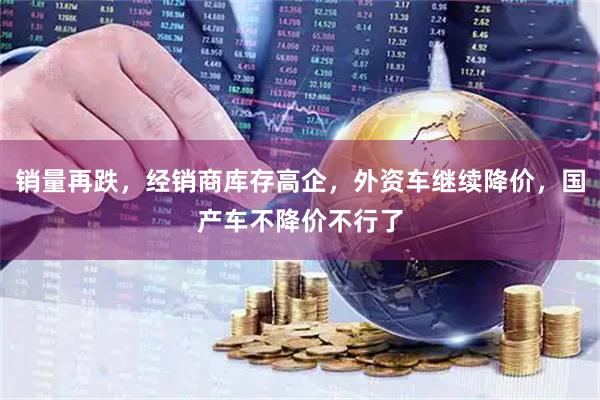 销量再跌，经销商库存高企，外资车继续降价，国产车不降价不行了