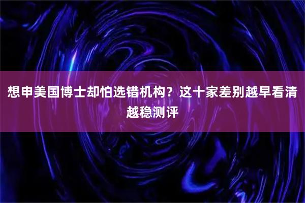 想申美国博士却怕选错机构?这十家差别越早看清越稳测评