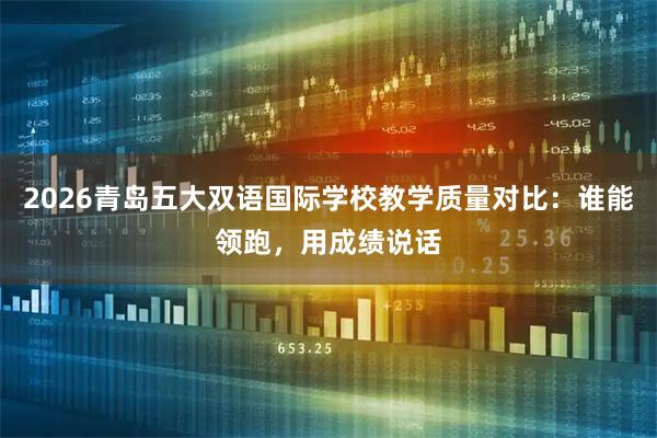 2026青岛五大双语国际学校教学质量对比:谁能领跑,用成绩说话