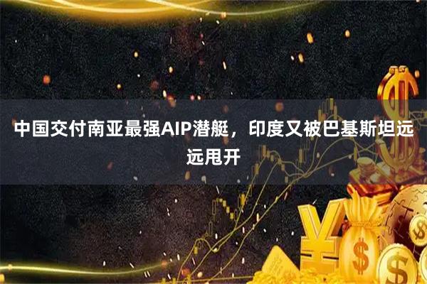 中国交付南亚最强AIP潜艇，印度又被巴基斯坦远远甩开